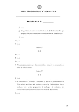 PRESIDÊNCIA DO CONSELHO DE MINISTROS




                      Proposta de Lei n.º


      f) […];

      g) Assegurar a elaboração do relatório da avaliação do desempenho, que
           integra o relatório de atividades do serviço no ano da sua realização;

      h) […].

2 - […].

3 - […].

                                    Artigo 62.º

                                        […]

1 - […].

2 - […].

3 - […].

4 - A fase de planeamento deve decorrer no último trimestre do ano anterior ao
   início do ciclo avaliativo.

                                    Artigo 63.º

                                        […]

1 - […].

2 - A autoavaliação é facultativa e concretiza-se através de preenchimento de
   ficha própria, a analisar pelo avaliador, se possível conjuntamente com o
   avaliado, com caráter preparatório à atribuição da avaliação, não
   constituindo componente vinculativa da avaliação de desempenho.

3 - […].




                                                                                    67
 