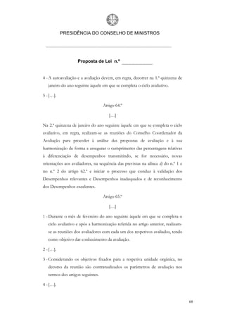 PRESIDÊNCIA DO CONSELHO DE MINISTROS




                   Proposta de Lei n.º


4 - A autoavaliação e a avaliação devem, em regra, decorrer na 1.ª quinzena de
   janeiro do ano seguinte àquele em que se completa o ciclo avaliativo.

5 - […].

                                   Artigo 64.º

                                      […]

Na 2.ª quinzena de janeiro do ano seguinte àquele em que se completa o ciclo
avaliativo, em regra, realizam-se as reuniões do Conselho Coordenador da
Avaliação para proceder à análise das propostas de avaliação e à sua
harmonização de forma a assegurar o cumprimento das percentagens relativas
à diferenciação de desempenhos transmitindo, se for necessário, novas
orientações aos avaliadores, na sequência das previstas na alínea d) do n.º 1 e
no n.º 2 do artigo 62.º e iniciar o processo que conduz à validação dos
Desempenhos relevantes e Desempenhos inadequados e de reconhecimento
dos Desempenhos excelentes.

                                   Artigo 65.º

                                      […]

1 - Durante o mês de fevereiro do ano seguinte àquele em que se completa o
   ciclo avaliativo e após a harmonização referida no artigo anterior, realizam-
   se as reuniões dos avaliadores com cada um dos respetivos avaliados, tendo
   como objetivo dar conhecimento da avaliação.

2 - […].

3 - Considerando os objetivos fixados para a respetiva unidade orgânica, no
   decurso da reunião são contratualizados os parâmetros de avaliação nos
   termos dos artigos seguintes.

4 - […].


                                                                                   68
 
