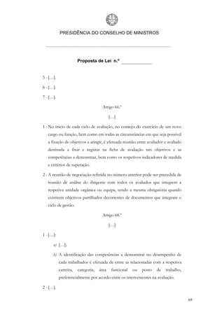 PRESIDÊNCIA DO CONSELHO DE MINISTROS




                       Proposta de Lei n.º


5 - […].

6 - […].

7 - […].

                                     Artigo 66.º

                                           […]

1 - No início de cada ciclo de avaliação, no começo do exercício de um novo
   cargo ou função, bem como em todas as circunstâncias em que seja possível
   a fixação de objetivos a atingir, é efetuada reunião entre avaliador e avaliado
   destinada a fixar e registar na ficha de avaliação tais objetivos e as
   competências a demonstrar, bem como os respetivos indicadores de medida
   e critérios de superação.

2 - A reunião de negociação referida no número anterior pode ser precedida de
   reunião de análise do dirigente com todos os avaliados que integrem a
   respetiva unidade orgânica ou equipa, sendo a mesma obrigatória quando
   existirem objetivos partilhados decorrentes de documentos que integram o
   ciclo de gestão.

                                     Artigo 68.º

                                           […]

1 - […]:

      a) […];

      b) A identificação das competências a demonstrar no desempenho de
           cada trabalhador é efetuada de entre as relacionadas com a respetiva
           carreira,   categoria,   área    funcional   ou   posto   de   trabalho,
           preferencialmente por acordo entre os intervenientes na avaliação.

2 - […].

                                                                                      69
 