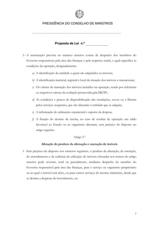 PRESIDÊNCIA DO CONSELHO DE MINISTROS




                             Proposta de Lei n.º


5 - A autorização prevista no número anterior consta de despacho dos membros do
  Governo responsáveis pela área das finanças e pela respetiva tutela, o qual especifica as
  condições da operação, designadamente:

       a) A identificação da entidade a quem são adquiridos os imóveis;

       b) A identificação matricial, registral e local da situação dos imóveis a transacionar;

       c) Os valores de transação dos imóveis incluídos na operação, tendo por referência
          os respetivos valores da avaliação promovida pela DGTF;

       d) As condições e prazos de disponibilização das instalações, novas ou a libertar
          pelos serviços ocupantes, que são alienadas à entidade que as adquire;

       e) A informação de cabimento orçamental e suporte da despesa;

       f) A fixação do destino da receita, no caso de resultar da operação um saldo
          favorável ao Estado ou ao organismo alienante, sem prejuízo do disposto no
          artigo seguinte.

                                          Artigo 5.º

              Afetação do produto da alienação e oneração de imóveis

1 - Sem prejuízo do disposto nos números seguintes, o produto da alienação, da oneração,
  do arrendamento e da cedência de utilização de imóveis efetuadas nos termos do artigo
  anterior pode reverter, total ou parcialmente, mediante despacho do membro do
  Governo responsável pela área das finanças, para o serviço ou organismo proprietário
  ou ao qual o imóvel está afeto, ou para outros serviços do mesmo ministério, desde que
  se destine a despesas de investimento, ou:




                                                                                                 7
 