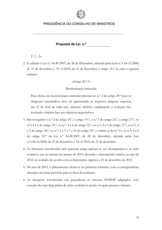 PRESIDÊNCIA DO CONSELHO DE MINISTROS




                           Proposta de Lei n.º


      2 - […].»

2 - É aditado à Lei n.º 66-B/2007, de 28 de Dezembro, alterada pelas Leis n.ºs 64-A/2008,
   de 31 de dezembro, e 55-A/2010, de 31 de dezembro, o artigo 36.º-A, com a seguinte
   redação:

                                         «Artigo 36.º-A

                                    Monitorização intercalar

      Para efeitos da monitorização intercalar prevista no n.º 2 do artigo 29.º para os
      dirigentes intermédios, deve ser apresentado ao respetivo dirigente superior,
      até 15 de abril de cada ano, relatório sintético explicitando a evolução dos
      resultados obtidos face aos objetivos negociados.»

3 - São revogados o n.º 2 do artigo 18.º, o artigo 19.º, o n.º 3 do artigo 25.º, o artigo 27.º, os
   n.ºs 4 a 6 do artigo 31.º, os n.ºs 3 a 6 do artigo 32.º, os n.ºs 2 a 5 do artigo 37.º, os n.ºs 4
   e 5 do artigo 38.º, os n.ºs 2 a 5 e 7 a 10 do artigo 39.º , a alínea a) do n.º 2 e os n.ºs 4 a 6
   do artigo 52.º da Lei n.º 66-B/2007, de 28 de dezembro, alterada pelas Leis
   n.ºs 64-A/2008, de 31 de dezembro, e 55-A/2010, de 31 de dezembro.

4 - As alterações introduzidas pelo presente artigo aplicam-se aos desempenhos e ao ciclo
   avaliativo que se iniciam em janeiro de 2013, devendo o desempenho relativo ao ano de
   2012 ser avaliado de acordo com as disposições vigentes a 31 de dezembro de 2012.

5 - No ano de 2013, o planeamento efetua-se no primeiro trimestre, com a correspondente
   alteração das datas previstas para as fases da avaliação.

6 - As alterações introduzidas não prejudicam os sistemas SIADAP adaptados, com
   exceção dos que disponham de ciclos avaliativos anuais, os quais passam a bienais.




                                                                                                71
 