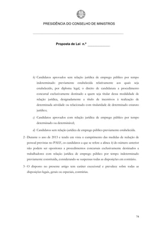 PRESIDÊNCIA DO CONSELHO DE MINISTROS




                          Proposta de Lei n.º




      b) Candidatos aprovados sem relação jurídica de emprego público por tempo
          indeterminado     previamente     estabelecida   relativamente   aos   quais   seja
          estabelecido, por diploma legal, o direito de candidatura a procedimento
          concursal exclusivamente destinado a quem seja titular dessa modalidade de
          relação jurídica, designadamente a título de incentivos à realização de
          determinada atividade ou relacionado com titularidade de determinado estatuto
          jurídico;

      c) Candidatos aprovados com relação jurídica de emprego público por tempo
          determinado ou determinável;

      d) Candidatos sem relação jurídica de emprego público previamente estabelecida.

2 - Durante o ano de 2013 e tendo em vista o cumprimento das medidas de redução de
  pessoal previstas no PAEF, os candidatos a que se refere a alínea b) do número anterior
  não podem ser opositores a procedimentos concursais exclusivamente destinados a
  trabalhadores com relação jurídica de emprego público por tempo indeterminado
  previamente constituída, considerando-se suspensas todas as disposições em contrário.

3 - O disposto no presente artigo tem caráter excecional e prevalece sobre todas as
  disposições legais, gerais ou especiais, contrárias.




                                                                                          74
 