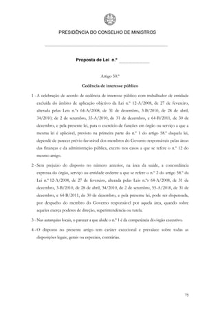 PRESIDÊNCIA DO CONSELHO DE MINISTROS




                           Proposta de Lei n.º


                                          Artigo 50.º

                               Cedência de interesse público

1 - A celebração de acordo de cedência de interesse público com trabalhador de entidade
   excluída do âmbito de aplicação objetivo da Lei n.º 12-A/2008, de 27 de fevereiro,
   alterada pelas Leis n.ºs 64-A/2008, de 31 de dezembro, 3-B/2010, de 28 de abril,
   34/2010, de 2 de setembro, 55-A/2010, de 31 de dezembro, e 64-B/2011, de 30 de
   dezembro, e pela presente lei, para o exercício de funções em órgão ou serviço a que a
   mesma lei é aplicável, previsto na primeira parte do n.º 1 do artigo 58.º daquela lei,
   depende de parecer prévio favorável dos membros do Governo responsáveis pelas áreas
   das finanças e da administração pública, exceto nos casos a que se refere o n.º 12 do
   mesmo artigo.

2 - Sem prejuízo do disposto no número anterior, na área da saúde, a concordância
   expressa do órgão, serviço ou entidade cedente a que se refere o n.º 2 do artigo 58.º da
   Lei n.º 12-A/2008, de 27 de fevereiro, alterada pelas Leis n.ºs 64-A/2008, de 31 de
   dezembro, 3-B/2010, de 28 de abril, 34/2010, de 2 de setembro, 55-A/2010, de 31 de
   dezembro, e 64-B/2011, de 30 de dezembro, e pela presente lei, pode ser dispensada,
   por despacho do membro do Governo responsável por aquela área, quando sobre
   aqueles exerça poderes de direção, superintendência ou tutela.

3 - Nas autarquias locais, o parecer a que alude o n.º 1 é da competência do órgão executivo.

4 - O disposto no presente artigo tem caráter excecional e prevalece sobre todas as
   disposições legais, gerais ou especiais, contrárias.




                                                                                                75
 