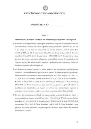 PRESIDÊNCIA DO CONSELHO DE MINISTROS




                           Proposta de Lei n.º




                                           Artigo 51.º

  Trabalhadores de órgãos e serviços das administrações regionais e autárquicas

1 - Com vista ao cumprimento dos princípios orientadores da gestão dos recursos humanos
   na administração pública, está sujeita a parecer prévio, nos termos previstos nos n.ºs 6 e
   7 do artigo 6.º da Lei n.º 12-A/2008, de 27 de fevereiro, alterada pelas Leis
   n.ºs 64-A/2008, de 31 de dezembro, 3-B/2010, de 28 de abril, 34/2010, de 2 de
   setembro, 55-A/2010, de 31 de dezembro, e 64-B/2011, de 30 de dezembro, e pela
   presente lei, com as necessárias adaptações, a mobilidade interna de trabalhadores de
   órgãos e serviços das administrações regionais e autárquicas para os restantes órgãos ou
   serviços aos quais é aplicável aquela lei.

2 - O disposto no número anterior é ainda aplicável ao recrutamento exclusivamente
   destinado a trabalhadores com prévia relação jurídica de emprego público por tempo
   indeterminado ou determinado, a que se referem os n.ºs 4 e 5 do artigo 6.º da Lei n.º 12-
   A/2008, de 27 de fevereiro, alterada pelas Leis n.ºs 64-A/2008, de 31 de dezembro, 3-
   B/2010, de 28 de abril, 34/2010, de 2 de setembro, 55-A/2010, de 31 de dezembro, e
   64-B/2011, de 30 de dezembro, e pela presente lei, quando se pretenda admitir a
   candidatura de trabalhadores de órgãos ou serviços das administrações regionais e
   autárquicas para os restantes órgãos ou serviços aos quais é aplicável a referida lei.

3 - No caso das situações de mobilidade interna autorizadas ao abrigo do disposto no n.º 1,
   a consolidação prevista no artigo 64.º da Lei n.º 12-A/2008, de 27 de fevereiro, alterada
   pelas Leis n.ºs 64-A/2008, de 31 de dezembro, 3-B/2010, de 28 de abril, 34/2010, de 2
   de setembro, 55-A/2010, de 31 de dezembro, e 64-B/2011, de 30 de dezembro, e pela
   presente lei, carece igualmente de parecer prévio favorável para o efeito dos mesmos
   membros do Governo.




                                                                                            76
 