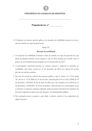 PRESIDÊNCIA DO CONSELHO DE MINISTROS




                         Proposta de Lei n.º




4 - O disposto no número anterior aplica-se às situações de mobilidade interna em curso à
  data da entrada em vigor da presente lei.

                                        Artigo 52.º

                                 Duração da mobilidade

1 - As situações de mobilidade existentes à data da entrada em vigor da presente lei, cujo
  limite de duração máxima ocorra durante o ano de 2013, podem, por acordo entre as
  partes, ser excecionalmente prorrogadas até 31 de dezembro de 2013.

2 - A prorrogação excecional prevista no número anterior é aplicável às situações de
  mobilidade cujo termo ocorre em 31 de dezembro de 2012, nos termos do acordo
  previsto no número anterior.

3 - No caso de acordo de cedência de interesse público a que se refere o n.º 13 do artigo
  58.º da Lei n.º 12-A/2008, de 27 de fevereiro, alterada pelas Leis n.ºs 64-A/2008, de 31
  de dezembro, 3-B/2010, de 28 de abril, 34/2010, de 2 de setembro, 55-A/2010, de 31
  de dezembro, e 64-B/2011, de 30 de dezembro, e pela presente lei, a prorrogação a que
  se referem os números anteriores depende ainda de parecer favorável dos membros do
  Governo responsáveis pelas áreas das finanças e da administração pública.

4 - Nas autarquias locais, o parecer a que alude o número anterior é da competência do
  órgão executivo.




                                                                                       77
 