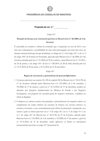 PRESIDÊNCIA DO CONSELHO DE MINISTROS




                          Proposta de Lei n.º


                                          Artigo 53.º

   Duração da licença sem vencimento prevista no Decreto-Lei n.º 26/2004, de 4 de
                                          fevereiro

É concedida aos notários e oficiais do notariado que o requeiram, no ano de 2013 e nos
dois anos subsequentes, a possibilidade de uma única prorrogação, por mais dois anos, da
duração máxima da licença de que beneficiam, ao abrigo do n.º 4 do artigo 107.º e do n.º 2
do artigo 108.º do Estatuto do Notariado, aprovado pelo Decreto-Lei n.º 26/2004, de 4 de
fevereiro, alterado pela Lei n.º 51/2004, de 29 de outubro, e pelo Decreto-Lei n.º 15/2011,
de 25 de janeiro, e do artigo 161.º da Lei n.º 3-B/2010, de 28 de abril, alterada pela Lei
n.º 12-A/2010, de 30 de junho, e 55-A/2010, de 31 de dezembro.

                                         Artigo 54.º

             Regras de movimento e permanência do pessoal diplomático

1 - Os prazos previstos nas secções II e III do capítulo III do Decreto-Lei n.º 40-A/98, de
   27 de fevereiro, alterado pelos Decretos-Leis n.ºs 153/2005, de 2 de setembro, e
   10/2008, de 17 de janeiro, e pela Lei n.º 55-A/2010, de 31 de dezembro, podem ser
   alterados por despacho fundamentado do Ministro de Estado e dos Negócios
   Estrangeiros, sob proposta do secretário-geral do respetivo ministério, a publicar no
   Diário da República.

2 - O disposto no número anterior não prejudica o preenchimento do requisito relativo ao
   cumprimento do tempo mínimo em exercício de funções nos serviços internos ou
   externos, consoante o caso, nomeadamente para efeitos de promoção e progressão, nos
   termos e para os efeitos previstos no n.º 3 do artigo 18.º, no n.º 1 do artigo 19.º e no
   n.º 1 do artigo 20.º do Decreto-Lei n.º 40-A/98, de 27 de fevereiro, alterado pelos
   Decretos-Leis n.ºs 153/2005, de 2 de setembro, e 10/2008, de 17 de janeiro, e pela Lei
   n.º 55-A/2010, de 31 de dezembro, sendo aplicáveis os limites às valorizações
   remuneratórias previstos no artigo 33.º da presente lei.



                                                                                        78
 