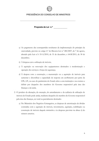 PRESIDÊNCIA DO CONSELHO DE MINISTROS




                         Proposta de Lei n.º




     a) Ao pagamento das contrapartidas resultantes da implementação do princípio da
        onerosidade, previsto no artigo 4.º do Decreto-Lei n.º 280/2007, de 7 de agosto,
        alterado pela Leis n.ºs 55-A/2010, de 31 de dezembro, e 64-B/2011, de 30 de
        dezembro;

     b) À despesa com a utilização de imóveis;

     c) À aquisição ou renovação dos equipamentos destinados à modernização e
        operação dos serviços e forças de segurança;

     d) À despesa com a construção, a manutenção ou a aquisição de imóveis para
        aumentar e diversificar a capacidade de resposta em acolhimento por parte da
        CPL, I.P., no caso do património do Estado afeto a esta instituição e nos termos a
        definir por despacho dos membros do Governo responsável pela área das
        finanças e da tutela.

2 - O produto da alienação, da oneração, do arrendamento e da cedência de utilização de
  imóveis do Estado pode ainda, mediante despacho do membro do Governo responsável
  pela área das finanças, ser total ou parcialmente destinado:

     a) No Ministério dos Negócios Estrangeiros, as despesas de amortização de dívidas
        contraídas com a aquisição de imóveis, investimento, aquisição, reabilitação ou
        construção de imóveis daquele ministério e às despesas previstas na alínea b) do
        número anterior;




                                                                                         8
 