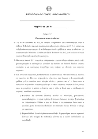 PRESIDÊNCIA DO CONSELHO DE MINISTROS




                          Proposta de Lei n.º


                                      Artigo 57.º

                           Contratos a termo resolutivo

1 - Até 31 de dezembro de 2013, os serviços e organismos das administrações, direta e
  indireta do Estado, regionais e autárquicas reduzem, no mínimo, em 50 % o número de
  trabalhadores com contrato de trabalho em funções públicas a termo resolutivo e ou
  com nomeação transitória existente em 31 de dezembro de 2012, com exclusão dos que
  sejam cofinanciados por fundos europeus.

2 - Durante o ano de 2013 os serviços e organismos a que se refere o número anterior não
  podem proceder à renovação de contratos de trabalho em funções públicas a termo
  resolutivo e de nomeações transitórias, sem prejuízo do disposto nos números
  seguintes.

3 - Em situações excecionais, fundamentadas na existência de relevante interesse público,
  os membros do Governo responsáveis pelas áreas das finanças e da administração
  pública podem autorizar uma redução inferior à prevista no n.º 1, bem como a
  renovação de contratos ou nomeações a que se refere o número anterior, fixando, caso a
  caso, as condições e termos a observar para o efeito e desde que se verifiquem os
  seguintes requisitos cumulativos:

       a) Existência de relevante interesse público na renovação, ponderando,
          designadamente, a eventual carência de recursos humanos no setor de atividade
          da Administração Pública a que se destina o recrutamento, bem como a
          evolução global dos recursos humanos do ministério de que depende o serviço
          ou organismo;

       b) Impossibilidade de satisfação das necessidades de pessoal por recurso a pessoal
          colocado em situação de mobilidade especial ou a outros instrumentos de
          mobilidade;




                                                                                      81
 