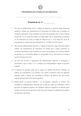 PRESIDÊNCIA DO CONSELHO DE MINISTROS




                         Proposta de Lei n.º


7 - No caso da administração local, a violação do disposto no presente artigo determina
    também a redução nas transferências do Orçamento do Estado para a autarquia no
    montante equivalente ao que resultaria, em termos de poupança, com a efetiva redução
    de pessoal e ou no montante idêntico ao despendido com as renovações de contratos
    ou de nomeações em causa, ao abrigo do disposto no n.º 3 do artigo 92.º da lei de
    enquadramento orçamental, aprovada pela Lei n.º 91/2001, de 20 de agosto.

8 - No caso das administrações regionais, a violação do presente artigo determina ainda a
    redução nas transferências do Orçamento do Estado para a região autónoma no
    montante equivalente ao que resultaria, em termos de poupança, com a efetiva redução
    de pessoal e ou no montante idêntico ao despendido com as renovações de contratos
    ou de nomeações em causa.

9 - No caso dos serviços e organismos das administrações regionais e autárquicas, a
    autorização a que se refere o n.º 3 compete aos correspondentes órgãos de governo
    próprios.

10 - O disposto no presente artigo não se aplica aos militares das Forças Armadas em
    regimes de voluntariado e de contrato, cujo regime contratual consta de legislação
    especial, sendo a fixação dos quantitativos máximos de efetivos que aos mesmo
    respeita efetuada através de norma específica.

11 - Relativamente ao pessoal docente e de investigação, incluindo os técnicos das
    atividades de enriquecimento curricular, que se rege por regras de contratação a termo
    previstas em diplomas próprios, são definidos objetivos específicos de redução pelos
    membros do Governo responsáveis pelas áreas das finanças, da administração pública,
    da educação e da ciência.




                                                                                       83
 