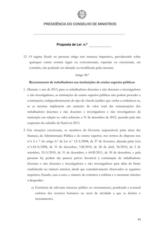 PRESIDÊNCIA DO CONSELHO DE MINISTROS




                         Proposta de Lei n.º


12 - O regime fixado no presente artigo tem natureza imperativa, prevalecendo sobre
    quaisquer outras normas legais ou convencionais, especiais ou excecionais, em
    contrário, não podendo ser afastado ou modificado pelas mesmas.

                                       Artigo 58.º

    Recrutamento de trabalhadores nas instituições de ensino superior públicas

1 - Durante o ano de 2013, para os trabalhadores docentes e não docentes e investigadores
  e não investigadores, as instituições de ensino superior públicas não podem proceder a
  contratações, independentemente do tipo de vínculo jurídico que venha a estabelecer-se,
  se as mesmas implicarem um aumento do valor total das remunerações dos
  trabalhadores docentes e não docentes e investigadores e não investigadores da
  instituição em relação ao valor referente a 31 de dezembro de 2012, ajustado pela não
  suspensão do subsídio de Natal em 2013.

2 - Em situações excecionais, os membros do Governo responsáveis pelas áreas das
  finanças, da Administração Pública e do ensino superior, nos termos do disposto nos
  n.ºs 6 e 7 do artigo 6.º da Lei n.º 12-A/2008, de 27 de fevereiro, alterada pelas Leis
  n.ºs 64-A/2008, de 31 de dezembro, 3-B/2010, de 28 de abril, 34/2010, de 2 de
  setembro, 55-A/2010, de 31 de dezembro, e 64-B/2011, de 30 de dezembro, e pela
  presente lei, podem dar parecer prévio favorável à contratação de trabalhadores
  docentes e não docentes e investigadores e não investigadores para além do limite
  estabelecido no número anterior, desde que cumulativamente observados os seguintes
  requisitos, fixando, caso a caso, o número de contratos a celebrar e o montante máximo
  a despender:

     a) Existência de relevante interesse público no recrutamento, ponderada a eventual
        carência dos recursos humanos no setor de atividade a que se destina o
        recrutamento;




                                                                                      84
 