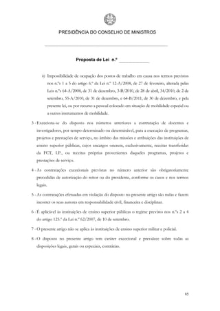 PRESIDÊNCIA DO CONSELHO DE MINISTROS




                              Proposta de Lei n.º


      b) Impossibilidade de ocupação dos postos de trabalho em causa nos termos previstos
             nos n.ºs 1 a 5 do artigo 6.º da Lei n.º 12-A/2008, de 27 de fevereiro, alterada pelas
             Leis n.ºs 64-A/2008, de 31 de dezembro, 3-B/2010, de 28 de abril, 34/2010, de 2 de
             setembro, 55-A/2010, de 31 de dezembro, e 64-B/2011, de 30 de dezembro, e pela
             presente lei, ou por recurso a pessoal colocado em situação de mobilidade especial ou
             a outros instrumentos de mobilidade.

3 - Exceciona-se do disposto nos números anteriores a contratação de docentes e
   investigadores, por tempo determinado ou determinável, para a execução de programas,
   projetos e prestações de serviço, no âmbito das missões e atribuições das instituições de
   ensino superior públicas, cujos encargos onerem, exclusivamente, receitas transferidas
   da FCT, I.P., ou receitas próprias provenientes daqueles programas, projetos e
   prestações de serviço.

4 - As contratações excecionais previstas no número anterior são obrigatoriamente
   precedidas de autorização do reitor ou do presidente, conforme os casos e nos termos
   legais.

5 - As contratações efetuadas em violação do disposto no presente artigo são nulas e fazem
   incorrer os seus autores em responsabilidade civil, financeira e disciplinar.

6 - É aplicável às instituições de ensino superior públicas o regime previsto nos n.ºs 2 a 4
   do artigo 125.º da Lei n.º 62/2007, de 10 de setembro.

7 - O presente artigo não se aplica às instituições de ensino superior militar e policial.

8 - O disposto no presente artigo tem caráter excecional e prevalece sobre todas as
   disposições legais, gerais ou especiais, contrárias.




                                                                                               85
 