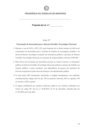 PRESIDÊNCIA DO CONSELHO DE MINISTROS




                         Proposta de Lei n.º




                                       Artigo 59.º

    Contratação de doutorados para o Sistema Científico Tecnológico Nacional

1 - Durante o ano de 2013, a FCT, I.P., pode financiar até ao limite máximo de 400 novas
  contratações de doutorados para o exercício de funções de investigação científica e de
  desenvolvimento tecnológico avançado em instituições, públicas e privadas, do Sistema
  Científico Tecnológico Nacional, no montante de despesa pública total de € 8 900 000.

2 - Para efeitos da contratação de doutorados prevista no número anterior, as instituições
  públicas do Sistema Científico Tecnológico Nacional celebram contratos de trabalho em
  funções públicas a termo resolutivo, sem dependência de parecer dos membros do
  Governo responsáveis pelas áreas das finanças e da administração pública.

3 - O total destas 400 contratações autorizadas é atingido faseadamente, não podendo,
  cumulativamente, atingir mais do que 100 no primeiro trimestre, 200 no segundo, 300
  no terceiro e 400 no quarto.

4 - O regime estabelecido nos números anteriores, aplica-se aos contratos celebrados nos
  termos do artigo 49.º da Lei n.º 64-B/2011 de 30 de dezembro, alterada pela Lei
  n.º 20/2012, de 15 de abril.




                                                                                       86
 
