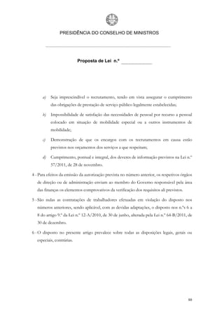 PRESIDÊNCIA DO CONSELHO DE MINISTROS




                            Proposta de Lei n.º




      a)   Seja imprescindível o recrutamento, tendo em vista assegurar o cumprimento
           das obrigações de prestação de serviço público legalmente estabelecidas;

      b)   Impossibilidade de satisfação das necessidades de pessoal por recurso a pessoal
           colocado em situação de mobilidade especial ou a outros instrumentos de
           mobilidade;

      c)   Demonstração de que os encargos com os recrutamentos em causa estão
           previstos nos orçamentos dos serviços a que respeitam;

      d)   Cumprimento, pontual e integral, dos deveres de informação previstos na Lei n.º
           57/2011, de 28 de novembro.

4 - Para efeitos da emissão da autorização prevista no número anterior, os respetivos órgãos
   de direção ou de administração enviam ao membro do Governo responsável pela área
   das finanças os elementos comprovativos da verificação dos requisitos ali previstos.

5 - São nulas as contratações de trabalhadores efetuadas em violação do disposto nos
   números anteriores, sendo aplicável, com as devidas adaptações, o disposto nos n.ºs 6 a
   8 do artigo 9.º da Lei n.º 12-A/2010, de 30 de junho, alterada pela Lei n.º 64-B/2011, de
   30 de dezembro.

6 - O disposto no presente artigo prevalece sobre todas as disposições legais, gerais ou
   especiais, contrárias.




                                                                                          88
 
