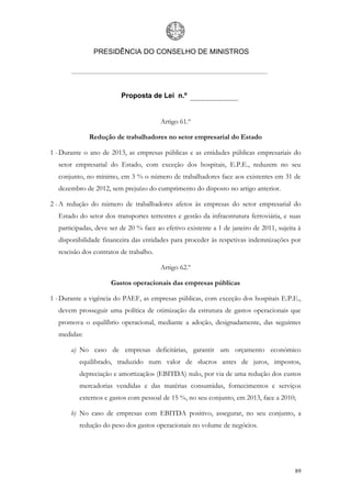 PRESIDÊNCIA DO CONSELHO DE MINISTROS




                         Proposta de Lei n.º


                                        Artigo 61.º

             Redução de trabalhadores no setor empresarial do Estado

1 - Durante o ano de 2013, as empresas públicas e as entidades públicas empresariais do
  setor empresarial do Estado, com exceção dos hospitais, E.P.E., reduzem no seu
  conjunto, no mínimo, em 3 % o número de trabalhadores face aos existentes em 31 de
  dezembro de 2012, sem prejuízo do cumprimento do disposto no artigo anterior.

2 - A redução do número de trabalhadores afetos às empresas do setor empresarial do
  Estado do setor dos transportes terrestres e gestão da infraestrutura ferroviária, e suas
  participadas, deve ser de 20 % face ao efetivo existente a 1 de janeiro de 2011, sujeita à
  disponibilidade financeira das entidades para proceder às respetivas indemnizações por
  rescisão dos contratos de trabalho.

                                        Artigo 62.º

                     Gastos operacionais das empresas públicas

1 - Durante a vigência do PAEF, as empresas públicas, com exceção dos hospitais E.P.E.,
  devem prosseguir uma política de otimização da estrutura de gastos operacionais que
  promova o equilíbrio operacional, mediante a adoção, designadamente, das seguintes
  medidas:

       a) No caso de empresas deficitárias, garantir um orçamento económico
          equilibrado, traduzido num valor de «lucros antes de juros, impostos,
          depreciação e amortização» (EBITDA) nulo, por via de uma redução dos custos
          mercadorias vendidas e das matérias consumidas, fornecimentos e serviços
          externos e gastos com pessoal de 15 %, no seu conjunto, em 2013, face a 2010;

       b) No caso de empresas com EBITDA positivo, assegurar, no seu conjunto, a
          redução do peso dos gastos operacionais no volume de negócios.




                                                                                         89
 
