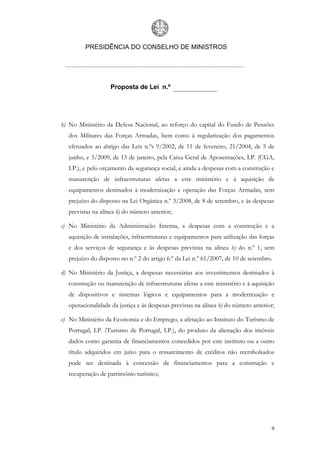 PRESIDÊNCIA DO CONSELHO DE MINISTROS




                   Proposta de Lei n.º




b) No Ministério da Defesa Nacional, ao reforço do capital do Fundo de Pensões
  dos Militares das Forças Armadas, bem como à regularização dos pagamentos
  efetuados ao abrigo das Leis n.ºs 9/2002, de 11 de fevereiro, 21/2004, de 5 de
  junho, e 3/2009, de 13 de janeiro, pela Caixa Geral de Aposentações, I.P. (CGA,
  I.P.), e pelo orçamento da segurança social, e ainda a despesas com a construção e
  manutenção de infraestruturas afetas a este ministério e à aquisição de
  equipamentos destinados à modernização e operação das Forças Armadas, sem
  prejuízo do disposto na Lei Orgânica n.º 3/2008, de 8 de setembro, e às despesas
  previstas na alínea b) do número anterior;

c) No Ministério da Administração Interna, a despesas com a construção e a
  aquisição de instalações, infraestruturas e equipamentos para utilização das forças
  e dos serviços de segurança e às despesas previstas na alínea b) do n.º 1, sem
  prejuízo do disposto no n.º 2 do artigo 6.º da Lei n.º 61/2007, de 10 de setembro.

d) No Ministério da Justiça, a despesas necessárias aos investimentos destinados à
  construção ou manutenção de infraestruturas afetas a este ministério e à aquisição
  de dispositivos e sistemas lógicos e equipamentos para a modernização e
  operacionalidade da justiça e às despesas previstas na alínea b) do número anterior;

e) No Ministério da Economia e do Emprego, a afetação ao Instituto do Turismo de
  Portugal, I.P. (Turismo de Portugal, I.P.), do produto da alienação dos imóveis
  dados como garantia de financiamentos concedidos por este instituto ou a outro
  título adquiridos em juízo para o ressarcimento de créditos não reembolsados
  pode ser destinada à concessão de financiamentos para a construção e
  recuperação de património turístico;




                                                                                    9
 