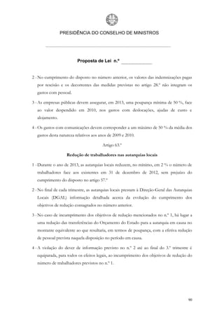 PRESIDÊNCIA DO CONSELHO DE MINISTROS




                          Proposta de Lei n.º


2 - No cumprimento do disposto no número anterior, os valores das indemnizações pagas
   por rescisão e os decorrentes das medidas previstas no artigo 28.º não integram os
   gastos com pessoal.

3 - As empresas públicas devem assegurar, em 2013, uma poupança mínima de 50 %, face
   ao valor despendido em 2010, nos gastos com deslocações, ajudas de custo e
   alojamento.

4 - Os gastos com comunicações devem corresponder a um máximo de 50 % da média dos
   gastos desta natureza relativos aos anos de 2009 e 2010.

                                        Artigo 63.º

                   Redução de trabalhadores nas autarquias locais

1 - Durante o ano de 2013, as autarquias locais reduzem, no mínimo, em 2 % o número de
   trabalhadores face aos existentes em 31 de dezembro de 2012, sem prejuízo do
   cumprimento do disposto no artigo 57.º

2 - No final de cada trimestre, as autarquias locais prestam à Direção-Geral das Autarquias
   Locais (DGAL) informação detalhada acerca da evolução do cumprimento dos
   objetivos de redução consagrados no número anterior.

3 - No caso de incumprimento dos objetivos de redução mencionados no n.º 1, há lugar a
   uma redução das transferências do Orçamento do Estado para a autarquia em causa no
   montante equivalente ao que resultaria, em termos de poupança, com a efetiva redução
   de pessoal prevista naquela disposição no período em causa.

4 - A violação do dever de informação previsto no n.º 2 até ao final do 3.º trimestre é
   equiparada, para todos os efeitos legais, ao incumprimento dos objetivos de redução do
   número de trabalhadores previstos no n.º 1.




                                                                                        90
 