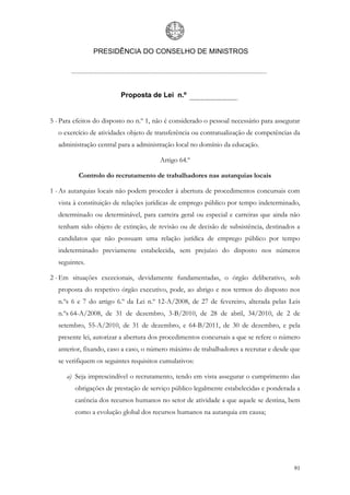 PRESIDÊNCIA DO CONSELHO DE MINISTROS




                          Proposta de Lei n.º


5 - Para efeitos do disposto no n.º 1, não é considerado o pessoal necessário para assegurar
   o exercício de atividades objeto de transferência ou contratualização de competências da
   administração central para a administração local no domínio da educação.

                                        Artigo 64.º

          Controlo do recrutamento de trabalhadores nas autarquias locais

1 - As autarquias locais não podem proceder à abertura de procedimentos concursais com
   vista à constituição de relações jurídicas de emprego público por tempo indeterminado,
   determinado ou determinável, para carreira geral ou especial e carreiras que ainda não
   tenham sido objeto de extinção, de revisão ou de decisão de subsistência, destinados a
   candidatos que não possuam uma relação jurídica de emprego público por tempo
   indeterminado previamente estabelecida, sem prejuízo do disposto nos números
   seguintes.

2 - Em situações excecionais, devidamente fundamentadas, o órgão deliberativo, sob
   proposta do respetivo órgão executivo, pode, ao abrigo e nos termos do disposto nos
   n.ºs 6 e 7 do artigo 6.º da Lei n.º 12-A/2008, de 27 de fevereiro, alterada pelas Leis
   n.ºs 64-A/2008, de 31 de dezembro, 3-B/2010, de 28 de abril, 34/2010, de 2 de
   setembro, 55-A/2010, de 31 de dezembro, e 64-B/2011, de 30 de dezembro, e pela
   presente lei, autorizar a abertura dos procedimentos concursais a que se refere o número
   anterior, fixando, caso a caso, o número máximo de trabalhadores a recrutar e desde que
   se verifiquem os seguintes requisitos cumulativos:

      a) Seja imprescindível o recrutamento, tendo em vista assegurar o cumprimento das
         obrigações de prestação de serviço público legalmente estabelecidas e ponderada a
         carência dos recursos humanos no setor de atividade a que aquele se destina, bem
         como a evolução global dos recursos humanos na autarquia em causa;




                                                                                         91
 