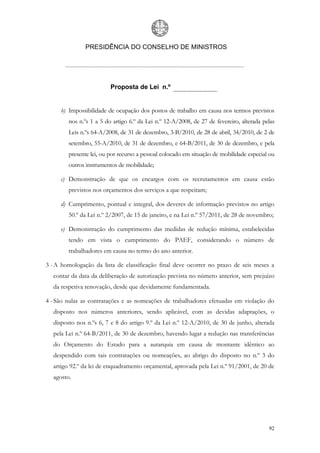 PRESIDÊNCIA DO CONSELHO DE MINISTROS




                         Proposta de Lei n.º


     b) Impossibilidade de ocupação dos postos de trabalho em causa nos termos previstos
        nos n.ºs 1 a 5 do artigo 6.º da Lei n.º 12-A/2008, de 27 de fevereiro, alterada pelas
        Leis n.ºs 64-A/2008, de 31 de dezembro, 3-B/2010, de 28 de abril, 34/2010, de 2 de
        setembro, 55-A/2010, de 31 de dezembro, e 64-B/2011, de 30 de dezembro, e pela
        presente lei, ou por recurso a pessoal colocado em situação de mobilidade especial ou
        outros instrumentos de mobilidade;

     c) Demonstração de que os encargos com os recrutamentos em causa estão
        previstos nos orçamentos dos serviços a que respeitam;

     d) Cumprimento, pontual e integral, dos deveres de informação previstos no artigo
        50.º da Lei n.º 2/2007, de 15 de janeiro, e na Lei n.º 57/2011, de 28 de novembro;

     e) Demonstração do cumprimento das medidas de redução mínima, estabelecidas
        tendo em vista o cumprimento do PAEF, considerando o número de
        trabalhadores em causa no termo do ano anterior.

3 - A homologação da lista de classificação final deve ocorrer no prazo de seis meses a
  contar da data da deliberação de autorização prevista no número anterior, sem prejuízo
  da respetiva renovação, desde que devidamente fundamentada.

4 - São nulas as contratações e as nomeações de trabalhadores efetuadas em violação do
  disposto nos números anteriores, sendo aplicável, com as devidas adaptações, o
  disposto nos n.ºs 6, 7 e 8 do artigo 9.º da Lei n.º 12-A/2010, de 30 de junho, alterada
  pela Lei n.º 64-B/2011, de 30 de dezembro, havendo lugar a redução nas transferências
  do Orçamento do Estado para a autarquia em causa de montante idêntico ao
  despendido com tais contratações ou nomeações, ao abrigo do disposto no n.º 3 do
  artigo 92.º da lei de enquadramento orçamental, aprovada pela Lei n.º 91/2001, de 20 de
  agosto.




                                                                                          92
 