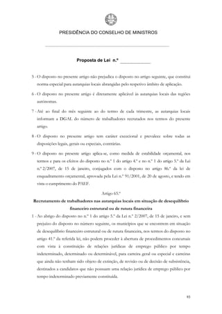 PRESIDÊNCIA DO CONSELHO DE MINISTROS




                           Proposta de Lei n.º


5 - O disposto no presente artigo não prejudica o disposto no artigo seguinte, que constitui
   norma especial para autarquias locais abrangidas pelo respetivo âmbito de aplicação.

6 - O disposto no presente artigo é diretamente aplicável às autarquias locais das regiões
   autónomas.

7 - Até ao final do mês seguinte ao do termo de cada trimestre, as autarquias locais
   informam a DGAL do número de trabalhadores recrutados nos termos do presente
   artigo.

8 - O disposto no presente artigo tem caráter excecional e prevalece sobre todas as
   disposições legais, gerais ou especiais, contrárias.

9 - O disposto no presente artigo aplica-se, como medida de estabilidade orçamental, nos
   termos e para os efeitos do disposto no n.º 1 do artigo 4.º e no n.º 1 do artigo 5.º da Lei
   n.º 2/2007, de 15 de janeiro, conjugados com o disposto no artigo 86.º da lei de
   enquadramento orçamental, aprovada pela Lei n.º 91/2001, de 20 de agosto, e tendo em
   vista o cumprimento do PAEF.

                                          Artigo 65.º
Recrutamento de trabalhadores nas autarquias locais em situação de desequilíbrio
                       financeiro estrutural ou de rutura financeira
1 - Ao abrigo do disposto no n.º 1 do artigo 5.º da Lei n.º 2/2007, de 15 de janeiro, e sem
   prejuízo do disposto no número seguinte, os municípios que se encontrem em situação
   de desequilíbrio financeiro estrutural ou de rutura financeira, nos termos do disposto no
   artigo 41.º da referida lei, não podem proceder à abertura de procedimentos concursais
   com vista à constituição de relações jurídicas de emprego público por tempo
   indeterminado, determinado ou determinável, para carreira geral ou especial e carreiras
   que ainda não tenham sido objeto de extinção, de revisão ou de decisão de subsistência,
   destinados a candidatos que não possuam uma relação jurídica de emprego público por
   tempo indeterminado previamente constituída.



                                                                                           93
 