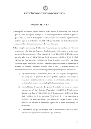 PRESIDÊNCIA DO CONSELHO DE MINISTROS




                          Proposta de Lei n.º


2 - O disposto no número anterior aplica-se, como medida de estabilidade, nos termos e
  para os efeitos do disposto no artigo 84.º da lei de enquadramento orçamental, aprovada
  pela Lei n.º 91/2001, de 20 de agosto, às autarquias com endividamento líquido superior
  ao limite legal de endividamento em 2012, ainda que não tenha sido declarada a situação
  de desequilíbrio financeiro estrutural ou de rutura financeira.

3 - Em situações excecionais, devidamente fundamentadas, os membros do Governo
  responsáveis pelas áreas das finanças e da administração local podem, ao abrigo e nos
  termos do disposto nos n.ºs 6 e 7 do artigo 6.º da Lei n.º 12-A/2008, de 27 de fevereiro,
  alterada pelas Leis n.ºs 64-A/2008, de 31 de dezembro, 3-B/2010, de 28 de abril,
  34/2010, de 2 de setembro, 55-A/2010, de 31 de dezembro, e 64-B/2011, de 30 de
  dezembro, e pela presente lei, autorizar a abertura de procedimentos concursais a que se
  referem os números anteriores, fixando, caso a caso, o número máximo de
  trabalhadores a recrutar, desde que se verifiquem os seguintes requisitos cumulativos:

       a)   Seja imprescindível o recrutamento, tendo em vista assegurar o cumprimento
            das obrigações de prestação de serviço público legalmente estabelecidas e
            ponderada a carência dos recursos humanos no setor de atividade a que aquele
            se destina, bem como a sua evolução global na autarquia em causa;

       b)   Impossibilidade de ocupação dos postos de trabalho em causa nos termos
            previstos nos n.ºs 1 a 5 do artigo 6.º da Lei n.º 12-A/2008, de 27 de fevereiro,
            alterada pelas Leis n.ºs 64-A/2008, de 31 de dezembro, 3-B/2010, de 28 de
            abril, 34/2010, de 2 de setembro, 55-A/2010, de 31 de dezembro, e
            64-B/2011, de 30 de dezembro, e pela presente lei, ou por recurso a pessoal
            colocado em situação de mobilidade especial ou a outros instrumentos de
            mobilidade;

       c)   Demonstração de que os encargos com os recrutamentos em causa estão
            previstos nos orçamentos dos serviços a que respeitam;




                                                                                           94
 