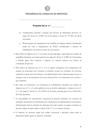 PRESIDÊNCIA DO CONSELHO DE MINISTROS




                            Proposta de Lei n.º


        d)   Cumprimento, pontual e integral, dos deveres de informação previstos no
             artigo 50.º da Lei n.º 2/2007, de 15 de janeiro, e na Lei n.º 57/2011, de 28 de
             novembro;

        e)   Demonstração do cumprimento das medidas de redução mínima estabelecidas
             tendo em vista o cumprimento do PAEF, considerando o número de
             trabalhadores em causa no termo do ano anterior.

4 - Para efeitos do disposto no n.º 1, nos casos em que haja lugar à aprovação de um plano de
   reequilíbrio financeiro, nos termos previstos no artigo 41.º da Lei n.º 2/2007, de 15 de janeiro,
   o referido plano deve observar o disposto no número anterior em matéria de
   contratação de pessoal.

5 - Para efeitos do disposto nos n.ºs 3 e 4, os órgãos autárquicos com competência em
   matéria de autorização dos contratos aí referidos enviam aos membros do Governo
   responsáveis pelas áreas das finanças e da administração local a demonstração de que os
   encargos com os recrutamentos em causa estão previstos nos orçamentos dos serviços a
   que respeitam.

6 - São nulas as contratações e as nomeações de trabalhadores efetuadas em violação do
   disposto nos n.ºs 1 a 3, sendo aplicável, com as devidas adaptações, o disposto nos n.ºs
   5 a 7 do artigo 9.º da Lei n.º 12-A/2010, de 30 junho, alterada pela Lei n.º 64-B/2011,
   de 30 de dezembro.

7 - As necessidades de recrutamento excecional de pessoal resultantes do exercício de
   atividades advenientes da transferência de competências da administração central para a
   administração local no domínio da educação não estão sujeitas ao regime constante no
   presente artigo, na parte relativa à alínea b) do n.º 3 e ao número anterior.

8 - O disposto no presente artigo tem caráter excecional e prevalece sobre todas as
   disposições legais, gerais ou especiais, contrárias.




                                                                                                 95
 