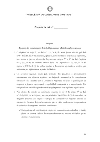 PRESIDÊNCIA DO CONSELHO DE MINISTROS




                         Proposta de Lei n.º




                                       Artigo 66.º

     Controlo do recrutamento de trabalhadores nas administrações regionais

1 - O disposto no artigo 9.º da Lei n.º 12-A/2010, de 30 de junho, alterada pela Lei
  n.º 64-B/2011, de 30 de dezembro, aplica-se, como medida de estabilidade orçamental,
  nos termos e para os efeitos do disposto nos artigos 7.º e 8.º da Lei Orgânica
  n.º 1/2007, de 19 de fevereiro, alterada pelas Leis Orgânicas n.ºs 1/2010, de 29 de
  março, e 2/2010, de 16 de junho, imediata e diretamente aos órgãos e serviços das
  administrações regionais dos Açores e da Madeira.

2 - Os governos regionais zelam pela aplicação dos princípios e procedimentos
  mencionados nos números seguintes, ao abrigo de memorandos de entendimento
  celebrados e ou a celebrar com o Governo da República, nos quais se quantifiquem os
  objetivos a alcançar para garantir a estabilidade orçamental e o cumprimento dos
  compromissos assumidos pelo Estado Português perante outros países e organizações.

3 - Para efeitos da emissão da autorização prevista no n.º 2 do artigo 9.º da Lei
  n.º 12-A/2010, de 30 de junho, alterada pela Lei n.º 64-B/2011, de 30 de dezembro, os
  dirigentes máximos dos órgãos e serviços das administrações regionais enviam ao
  membro do Governo Regional competente para o efeito os elementos comprovativos
  da verificação dos seguintes requisitos cumulativos:

     a) Existência de relevante interesse público no recrutamento, ponderada a evolução
        global e a eventual carência dos recursos humanos no setor de atividade a que se
        destina o recrutamento;




                                                                                     96
 