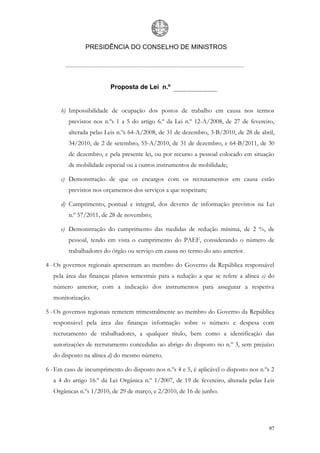 PRESIDÊNCIA DO CONSELHO DE MINISTROS




                         Proposta de Lei n.º


     b) Impossibilidade de ocupação dos postos de trabalho em causa nos termos
         previstos nos n.ºs 1 a 5 do artigo 6.º da Lei n.º 12-A/2008, de 27 de fevereiro,
         alterada pelas Leis n.ºs 64-A/2008, de 31 de dezembro, 3-B/2010, de 28 de abril,
         34/2010, de 2 de setembro, 55-A/2010, de 31 de dezembro, e 64-B/2011, de 30
         de dezembro, e pela presente lei, ou por recurso a pessoal colocado em situação
         de mobilidade especial ou a outros instrumentos de mobilidade;

     c) Demonstração de que os encargos com os recrutamentos em causa estão
         previstos nos orçamentos dos serviços a que respeitam;

     d) Cumprimento, pontual e integral, dos deveres de informação previstos na Lei
         n.º 57/2011, de 28 de novembro;

     e) Demonstração do cumprimento das medidas de redução mínima, de 2 %, de
         pessoal, tendo em vista o cumprimento do PAEF, considerando o número de
         trabalhadores do órgão ou serviço em causa no termo do ano anterior.

4 - Os governos regionais apresentam ao membro do Governo da República responsável
  pela área das finanças planos semestrais para a redução a que se refere a alínea e) do
  número anterior, com a indicação dos instrumentos para assegurar a respetiva
  monitorização.

5 - Os governos regionais remetem trimestralmente ao membro do Governo da República
  responsável pela área das finanças informação sobre o número e despesa com
  recrutamento de trabalhadores, a qualquer título, bem como a identificação das
  autorizações de recrutamento concedidas ao abrigo do disposto no n.º 3, sem prejuízo
  do disposto na alínea d) do mesmo número.

6 - Em caso de incumprimento do disposto nos n.ºs 4 e 5, é aplicável o disposto nos n.ºs 2
  a 4 do artigo 16.º da Lei Orgânica n.º 1/2007, de 19 de fevereiro, alterada pelas Leis
  Orgânicas n.ºs 1/2010, de 29 de março, e 2/2010, de 16 de junho.




                                                                                       97
 