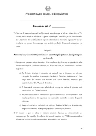 PRESIDÊNCIA DO CONSELHO DE MINISTROS




                           Proposta de Lei n.º


7 - No caso de incumprimento dos objetivos de redução a que se refere a alínea e) do n.º 3 e
   ou dos planos a que se refere o n.º 4, pode haver lugar a uma redução nas transferências
   do Orçamento do Estado para as regiões autónomas no montante equivalente ao que
   resultaria, em termos de poupança, com a efetiva redução de pessoal no período em
   causa.

                                         Artigo 67.º

Admissões de pessoal militar, militarizado e com funções policiais, de segurança ou
                                        equiparado

1 - Carecem de parecer prévio favorável dos membros do Governo responsáveis pelas
   áreas das finanças e, consoante os casos, da defesa nacional, da administração interna e
   da justiça:

        a) As decisões relativas à admissão de pessoal para o ingresso nas diversas
            categorias dos quadros permanentes das Forças Armadas, previsto no n.º 2 do
            artigo 195.º do Estatuto dos Militares das Forças Armadas, aprovado pelo
            Decreto-Lei n.º 236/99, de 25 de junho;

        b) A abertura de concursos para admissão de pessoal em regime de contrato e de
            voluntariado nas Forças Armadas;

        c) As decisões relativas à admissão do pessoal militarizado ou equiparado e com
            funções policiais e de segurança ou equiparado incluindo o corpo da guarda
            prisional;

        d) As decisões relativas à admissão de militares da Guarda Nacional Republicana e
            do pessoal da Polícia de Segurança Pública, com funções policiais.

2 - O parecer a que se refere o número anterior, depende da demonstração do
   cumprimento das medidas de redução de pessoal previstas no PAEF, considerando o
   número de efetivos no universo em causa no termo do ano anterior.



                                                                                         98
 
