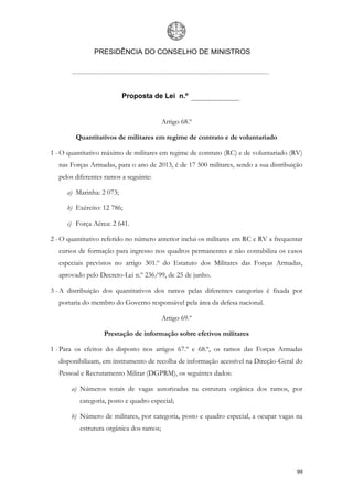 PRESIDÊNCIA DO CONSELHO DE MINISTROS




                          Proposta de Lei n.º


                                          Artigo 68.º

         Quantitativos de militares em regime de contrato e de voluntariado

1 - O quantitativo máximo de militares em regime de contrato (RC) e de voluntariado (RV)
  nas Forças Armadas, para o ano de 2013, é de 17 500 militares, sendo a sua distribuição
  pelos diferentes ramos a seguinte:

     a) Marinha: 2 073;

     b) Exército: 12 786;

     c) Força Aérea: 2 641.

2 - O quantitativo referido no número anterior inclui os militares em RC e RV a frequentar
  cursos de formação para ingresso nos quadros permanentes e não contabiliza os casos
  especiais previstos no artigo 301.º do Estatuto dos Militares das Forças Armadas,
  aprovado pelo Decreto-Lei n.º 236/99, de 25 de junho.

3 - A distribuição dos quantitativos dos ramos pelas diferentes categorias é fixada por
  portaria do membro do Governo responsável pela área da defesa nacional.

                                          Artigo 69.º

                   Prestação de informação sobre efetivos militares

1 - Para os efeitos do disposto nos artigos 67.º e 68.º, os ramos das Forças Armadas
  disponibilizam, em instrumento de recolha de informação acessível na Direção-Geral do
  Pessoal e Recrutamento Militar (DGPRM), os seguintes dados:

       a) Números totais de vagas autorizadas na estrutura orgânica dos ramos, por
          categoria, posto e quadro especial;

       b) Número de militares, por categoria, posto e quadro especial, a ocupar vagas na
          estrutura orgânica dos ramos;




                                                                                       99
 
