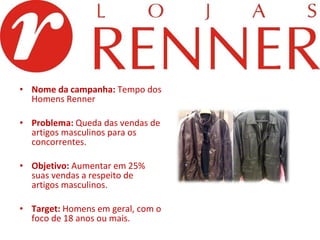 Nome da campanha:  Tempo dos Homens Renner Problema:  Queda das vendas de artigos masculinos para os concorrentes.   Objetivo:  Aumentar em 25% suas vendas a respeito de artigos masculinos.   Target:  Homens em geral, com o foco de 18 anos ou mais. 