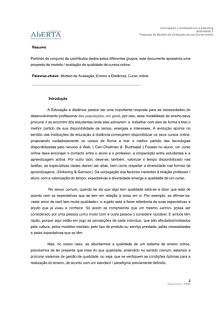 Concepção e Avaliação em e-Learning
                                                                                                         Actividade 2
                                                                   Proposta de Modelo de Avaliação de um Curso online
                       
 
    Resumo


Partindo do conjunto de contributos dados pelos diferentes grupos, este documento apresenta uma
proposta de modelo / avaliação da qualidade de cursos online.


    Palavras-chave: Modelo de Avaliação, Ensino a Distância, Curso online

    ______________________________________________________



             Introdução


             A Educação a distância parece ser uma importante resposta para as necessidades do
desenvolvimento profissional das populações, em geral, por isso, essa modalidade de ensino deve
procurar ir ao encontro dos estudantes onde eles estiverem e trabalhar com eles de forma a tirar o
melhor partido da sua disponibilidade de tempo, energias e interesses. A evolução aponta no
sentido das instituições de educação à distância começarem disponibilizar os seus cursos online,
projectando cuidadosamente os cursos de forma a tirar o melhor partido das tecnologias
disponibilizadas pelo recurso à Web. ( Carr-Chellman & Duchastel ) Focado no aluno, um curso
online deve encorajar o contacto entre o aluno e o professor, a cooperação entre estudantes e a
aprendizagem activa. Por outro lado, deve-se, também, valorizar o tempo disponibilizado nas
tarefas, as expectativas dadas devem ser altas, bem como respeitar a diversidade nas formas de
aprendizagens. (Chikering & Gamson). Da conjugação dos factores inerentes à relação professor /
aluno com a valorização do tempo, expectativas e diversidade emerge a qualidade de um curso.


             No senso comum, quando se diz que algo tem qualidade está-se a dizer que está de
acordo com as expectativas que se tem em relação à coisa em si. Por exemplo, ao afirmar-se:
«este arroz de caril tem muita qualidade», o sujeito está a fazer referência às suas expectativas e
àquilo que já viveu e conhece. Só assim se compreende que um mesmo «arroz» possa ser
considerado por uma pessoa como muito bom e outra pessoa o considere razoável. E ambos têm
razão, porque aqui estão em jogo as percepções de cada indivíduo, que são afectados/moldados
pela cultura, pelos modelos mentais, pelo tipo de produto ou serviço prestado, pelas necessidades
e pelas expectativas que se têm.


             Mas, no nosso caso, ao abordarmos a qualidade de um sistema de ensino online,
precisamos de ter presente que mais do que qualidade, entendido no sentido comum, estamos a
procurar sistemas de gestão de qualidade, ou seja, que se verifiquem as condições óptimas para a
realização do ensino, de acordo com um standard / paradigma previamente definido.



                                                                                                    2 
                                                                                      Dezembro / 2009
 