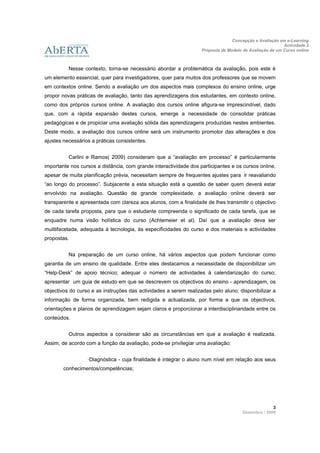 Concepção e Avaliação em e-Learning
                                                                                                         Actividade 2
                                                                   Proposta de Modelo de Avaliação de um Curso online
                     
 
          Nesse contexto, torna-se necessário abordar a problemática da avaliação, pois este é
um elemento essencial, quer para investigadores, quer para muitos dos professores que se movem
em contextos online. Sendo a avaliação um dos aspectos mais complexos do ensino online, urge
propor novas práticas de avaliação, tanto das aprendizagens dos estudantes, em contexto online,
como dos próprios cursos online. A avaliação dos cursos online afigura-se imprescindível, dado
que, com a rápida expansão destes cursos, emerge a necessidade de consolidar práticas
pedagógicas e de propiciar uma avaliação sólida das aprendizagens produzidas nestes ambientes.
Deste modo, a avaliação dos cursos online será um instrumento promotor das alterações e dos
ajustes necessários a práticas consistentes.


          Carlini e Ramos( 2009) consideram que a “avaliação em processo” é particularmente
importante nos cursos a distância, com grande interactividade dos participantes e os cursos online,
apesar de muita planificação prévia, necessitam sempre de frequentes ajustes para ir reavaliando
“ao longo do processo”. Subjacente a esta situação está a questão de saber quem deverá estar
envolvido na avaliação. Questão de grande complexidade, a avaliação online deverá ser
transparente e apresentada com clareza aos alunos, com a finalidade de lhes transmitir o objectivo
de cada tarefa proposta, para que o estudante compreenda o significado de cada tarefa, que se
enquadre numa visão holística do curso (Achtemeier et al). Daí que a avaliação deva ser
muiltifacetada, adequada à tecnologia, às especificidades do curso e dos materiais e actividades
propostas.


          Na preparação de um curso online, há vários aspectos que podem funcionar como
garantia de um ensino de qualidade. Entre eles destacamos a necessidade de disponibilizar um
“Help-Desk” de apoio técnico; adequar o número de actividades à calendarização do curso;
apresentar um guia de estudo em que se descrevem os objectivos do ensino - aprendizagem, os
objectivos do curso e as instruções das actividades a serem realizadas pelo aluno; disponibilizar a
informação de forma organizada, bem redigida e actualizada, por forma a que os objectivos,
orientações e planos de aprendizagem sejam claros e proporcionar a interdisciplinaridade entre os
conteúdos.


          Outros aspectos a considerar são as circunstâncias em que a avaliação é realizada.
Assim, de acordo com a função da avaliação, pode-se privilegiar uma avaliação:


                  ·Diagnóstica - cuja finalidade é integrar o aluno num nível em relação aos seus
        conhecimentos/competências;




                                                                                                    3 
                                                                                      Dezembro / 2009
 