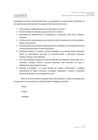 Concepção e Avaliação em e-Learning
                                                                                                      Actividade 2
                                                                Proposta de Modelo de Avaliação de um Curso online
                      
 
colaboração aluno-aluno (formando-formando) e faz depender o sucesso dessa colaboração de
oito aspectos que devem presidir à concepção e desenvolvimento do curso:


    1. Comunicação e colaboração assíncrona (discussões em grupo);
    2. Número limitado de inscrições (grupos de 20 a 25 no máximo;
    3. Especialista em facilitar/motivar a colaboração e a discussão online (tutor, professor,
       formador);
    4. Confiança entre os participantes (que deverão revelar comportamentos de honestidade e
       espírito de inter-ajuda);
    5. Calendarização das actividades (calendarização de actividades com periodicidade semanal
       e preferencialmente seguir a mesma sequência);
    6. Excelentes materiais e variados recursos pedagógicos que deverão abordar diferentes
       estilos de aprendizagem (encorajar os alunos/formandos a efectuarem pesquisas,
       trabalhos criativos e auto-reflexões);
    7. Uma boa pedagogia conseguida através da definição dos objectivos relacionados com a
       actividade, avaliação contínua, assuntos adequados para discussão em grupo e
       estratégias de aprendizagem eficazes;
    8. Garantia de qualidade - os cursos deverão ser revistos, monitorizados e avaliados
       relativamente ao design instrucional, concepção, distribuição e impacto). Anualmente
       deverá ser efectuada uma verificação dos cursos.


         Assim, e de forma a poder contemplar esses vários aspectos o modelo de avaliação que
se sugere deve ser concretizado em três dimensões ( Holsapple & Lee-Post):


         ·design;


         ·entrega;


         ·resultados.




                                                                                                 5 
                                                                                   Dezembro / 2009
 