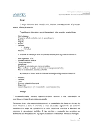 Concepção e Avaliação em e-Learning
                                                                                                          Actividade 2
                                                                    Proposta de Modelo de Avaliação de um Curso online
                     
 
          Design


          O design instrucional deve ser estruturado, tendo em conta três aspectos de qualidade:
sistema, informação e serviço.


          A qualidade do sistema deve ser verificada através pelas seguintes características:

       Fácil utilização;
       O sistema reflecte contextos reais de aprendizagem;
       Estável;
       Seguro;
       Rápido;
       Sensível;
             o Simples;
             o Interactivo;
       Eficiente.

        A qualidade da informação deve ser verificada através pelas seguintes características:

       Bem organizada e útil;
       Apresentada com eficácia;
       Tamanho adequado;
       Actualizada;
       Privilegia as actividades aos meros conteúdos;
       Não é confusa e as ajudas encontram-se em espaços apropriados;
       Não se deve deslocar, piscar ou aumentar.

          A qualidade do serviço deve ser verificada através pelas seguintes características:

       Imediato;
       Sensível;
       Justo;
       Promove o trabalho de grupos;
       Disponível;
       Acessível a pessoas com necessidades educativas especiais.


          Entrega


O Professor/Formador, enquanto orientador/facilitador promove o nível metacognitivo da
aprendizagem, integrando actividades e avaliação.

Os recursos devem estar acessíveis de acordo com as necessidades dos alunos num formato não
linear, reflectindo o tema do momento e sendo actualizados regularmente. Os conteúdos
disponibilizados devem ser apresentados de forma organizada, articulada e adequada aos
objectivos de aprendizagem definidos. O rigor científico, a adequação dos conteúdos aos
destinatários e a utilização de uma linguagem utilizada clara serão sempre critérios de orientação.


                                                                                                     6 
                                                                                       Dezembro / 2009
 