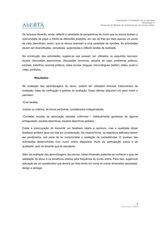 Concepção e Avaliação em e-Learning
                                                                                                            Actividade 2
                                                                      Proposta de Modelo de Avaliação de um Curso online
                      
 
Os recursos deverão, ainda, reflectir a variedade de perspectivas de modo que os alunos tenham a
oportunidade de julgar o mérito de diferentes posições, em vez de lhes ser dado apenas um ponto
de vista, permitindo, assim, que os alunos acendam a uma variedade de opiniões. As actividades
devem ser diversificadas, complexas, sustentadas e reflectir tarefas da realidade.


Na construção das actividades, sugere-se que possam ser utilizados os seguintes recursos:
escrita, discussões assíncronas, discussões síncronas, estudos de caso, problemas práticos,
tutoriais, trabalhos, exames práticos, redes sociais, blogues, micro-blogues (twitter), slides, áudio e
vídeo, portfolios.


            Resultados


Na avaliação das aprendizagens do aluno, podem ser utilizados diversos instrumentos de
avaliação: listas de verificação e grelhas de avaliação. Estas últimas adquirem um peso maior e
permitem:

-Criar tarefas;

-Indicar os critérios, de forma pertinente, considerados indispensáveis;

-Conceber escalas de apreciação (escalas uniformes – habitualmente geradoras de alguma
ambiguidade, escalas descritivas, escalas descritivas globais).

Existe a preocupação de transmitir um feedback rápido e oportuno, mas a qualidade desse
feedback também deve ser tida em consideração. Da mesma forma, os objectivos definidos devem
ser ponderados, sob pena de se comprometer a avaliação de competências. O sucesso das
actividades desenvolvidas num curso online dependem muito da participação activa e de
qualidade, quer do docente que do estudante.


Além da avaliação das aprendizagens dos alunos, nesta dimensão pretende-se conhecer o grau de
satisfação do aluno e os benefícios obtidos pela frequência do Curso online. Para isso, sugerimos
aplicação de um questionário que deverá ser feito tendo em conta as outras dimensões apontadas:
design e entrega.


 

 

 



                                                                                                       7 
                                                                                         Dezembro / 2009
 