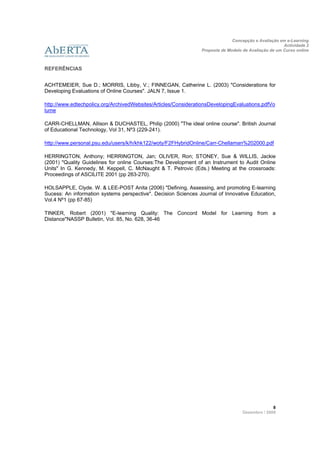 Concepção e Avaliação em e-Learning
                                                                                                      Actividade 2
                                                                Proposta de Modelo de Avaliação de um Curso online
                    
 
REFERÊNCIAS


ACHTEMEIER, Sue D.; MORRIS, Libby, V.; FINNEGAN, Catherine L. (2003) "Considerations for
Developing Evaluations of Online Courses". JALN 7, Issue 1.

http://www.edtechpolicy.org/ArchivedWebsites/Articles/ConsiderationsDevelopingEvaluations.pdfVo
lume

CARR-CHELLMAN, Allison & DUCHASTEL, Philip (2000) "The ideal online course". British Journal
of Educational Technology, Vol 31, Nº3 (229-241).

http://www.personal.psu.edu/users/k/h/khk122/woty/F2FHybridOnline/Carr-Chellaman%202000.pdf

HERRINGTON, Anthony; HERRINGTON, Jan; OLIVER, Ron; STONEY, Sue & WILLIS, Jackie
(2001) "Quality Guidelines for online Courses:The Development of an Instrument to Audit Online
Units" In G. Kennedy, M. Keppell, C. McNaught & T. Petrovic (Eds.) Meeting at the crossroads:
Proceedings of ASCILITE 2001 (pp 263-270).

HOLSAPPLE, Clyde. W. & LEE-POST Anita (2006) "Defining, Assessing, and promoting E-learning
Sucess: An information systems perspective". Decision Sciences Journal of Innovative Education,
Vol.4 Nº1 (pp 67-85)

TINKER, Robert (2001) "E-learning Quality: The Concord Model for Learning from a
Distance"NASSP Bulletin, Vol. 85, No. 628, 36-46




                                                                                                 8 
                                                                                   Dezembro / 2009
 