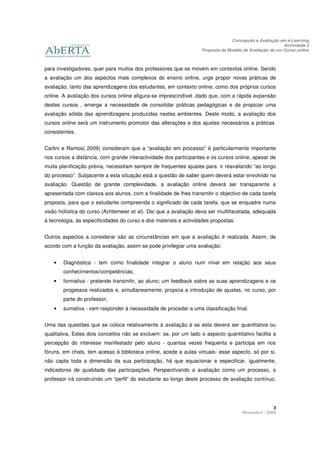 Concepção e Avaliação em e-Learning
                                                                                                         Actividade 2
                                                                   Proposta de Modelo de Avaliação de um Curso online



para investigadores, quer para muitos dos professores que se movem em contextos online. Sendo
a avaliação um dos aspectos mais complexos do ensino online, urge propor novas práticas de
avaliação, tanto das aprendizagens dos estudantes, em contexto online, como dos próprios cursos
online. A avaliação dos cursos online afigura-se imprescindível ,dado que, com a rápida expansão
destes cursos , emerge a necessidade de consolidar práticas pedagógicas e de propiciar uma
avaliação sólida das aprendizagens produzidas nestes ambientes. Deste modo, a avaliação dos
cursos online será um instrumento promotor das alterações e dos ajustes necessários a práticas
consistentes.


Carlini e Ramos( 2009) consideram que a “avaliação em processo” é particularmente importante
nos cursos a distância, com grande interactividade dos participantes e os cursos online, apesar de
muita planificação prévia, necessitam sempre de frequentes ajustes para ir reavaliando “ao longo
do processo”. Subjacente a esta situação está a questão de saber quem deverá estar envolvido na
avaliação. Questão de grande complexidade, a avaliação online deverá ser transparente e
apresentada com clareza aos alunos, com a finalidade de lhes transmitir o objectivo de cada tarefa
proposta, para que o estudante compreenda o significado de cada tarefa, que se enquadre numa
visão holística do curso (Achtemeier et al). Daí que a avaliação deva ser muiltifacetada, adequada
à tecnologia, às especificidades do curso e dos materiais e actividades propostas.


Outros aspectos a considerar são as circunstâncias em que a avaliação é realizada. Assim, de
acordo com a função da avaliação, assim se pode privilegiar uma avaliação:


    •   Diagnóstica - tem como finalidade integrar o aluno num nível em relação aos seus
        conhecimentos/competências;
    •   formativa - pretende transmitir, ao aluno; um feedback sobre as suas aprendizagens e os
        progessos realizados e, simultaneamente, propicia a introdução de ajustes, no curso, por
        parte do professor;
    •   sumativa - vem responder à necessidade de proceder a uma classificação final.


Uma das questões que se coloca relativamente à avaliação é se esta deverá ser quantitativa ou
qualitativa, Estes dois conceitos não se excluem: se, por um lado o aspecto quantitativo facilita a
percepção do interesse manifestado pelo aluno - quantas vezes frequenta e participa em nos
fóruns, em chats, tem acesso à biblioteca online, acede a aulas virtuais- esse aspecto, só por si,
não capta toda a dimensão da sua participação, há que equacionar e especificar, igualmente,
indicadores de qualidade das participações. Perspectivando a avaliação como um processo, o
professor irá construindo um “perfil” do estudante ao longo deste processo de avaliação contínuo.




                                                                                                   3
                                                                                     Novembro / 2009
 