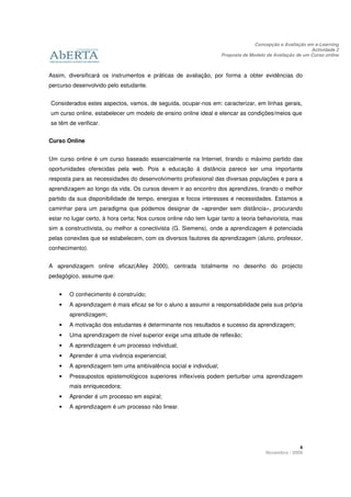 Concepção e Avaliação em e-Learning
                                                                                                         Actividade 2
                                                                   Proposta de Modelo de Avaliação de um Curso online



Assim, diversificará os instrumentos e práticas de avaliação, por forma a obter evidências do
percurso desenvolvido pelo estudante.


Considerados estes aspectos, vamos, de seguida, ocupar-nos em: caracterizar, em linhas gerais,
um curso online, estabelecer um modelo de ensino online ideal e elencar as condições/meios que
se têm de verificar.


Curso Online


Um curso online é um curso baseado essencialmente na Internet, tirando o máximo partido das
oportunidades oferecidas pela web. Pois a educação à distância parece ser uma importante
resposta para as necessidades do desenvolvimento profissional das diversas populações e para a
aprendizagem ao longo da vida. Os cursos devem ir ao encontro dos aprendizes, tirando o melhor
partido da sua disponibilidade de tempo, energias e focos interesses e necessidades. Estamos a
caminhar para um paradigma que podemos designar de «aprender sem distância», procurando
estar no lugar certo, à hora certa; Nos cursos online não tem lugar tanto a teoria behaviorista, mas
sim a constructivista, ou melhor a conectivista (G. Siemens), onde a aprendizagem é potenciada
pelas conexões que se estabelecem, com os diversos fautores da aprendizagem (aluno, professor,
conhecimento).


A aprendizagem online eficaz(Alley 2000), centrada totalmente no desenho do projecto
pedagógico, assume que:


    •   O conhecimento é construído;
    •   A aprendizagem é mais eficaz se for o aluno a assumir a responsabilidade pela sua própria
        aprendizagem;
    •   A motivação dos estudantes é determinante nos resultados e sucesso da aprendizagem;
    •   Uma aprendizagem de nível superior exige uma atitude de reflexão;
    •   A aprendizagem é um processo individual;
    •   Aprender é uma vivência experiencial;
    •   A aprendizagem tem uma ambivalência social e individual;
    •   Pressupostos epistemológicos superiores inflexíveis podem perturbar uma aprendizagem
        mais enriquecedora;
    •   Aprender é um processo em espiral;
    •   A aprendizagem é um processo não linear.




                                                                                                   4
                                                                                     Novembro / 2009
 