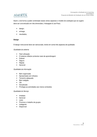 Concepção e Avaliação em e-Learning
                                                                                                         Actividade 2
                                                                   Proposta de Modelo de Avaliação de um Curso online



Assim, e de forma a poder contemplar esses vários aspectos o modelo de avaliação que se sugere
deve ser concretizado em três dimensões ( Holsapple & Lee-Post):


   •     design;
   •     entrega;
   •     resultados.


Design


O design instrucional deve ser estruturado, tendo em conta três aspectos de qualidade:


Qualidade do sistema

   •     Fácil utilização
   •     O sistema reflecte contextos reais de aprendizagem
   •     Estável
   •     Seguro
   •     Rápido
   •     Sensível

Qualidade da informação

   •     Bem organizada
   •     Apresentada com eficácia
   •     Tamanho adequado
   •     Bem redigida
   •     Útil
   •     Actualizada
   •     Privilegia as actividades aos meros conteúdos

Qualidade do Serviço

   •     Imediato
   •     Sensível
   •     Justo
   •     Promove o trabalho de grupos
   •     Inteligente
   •     Disponível




                                                                                                   5
                                                                                     Novembro / 2009
 