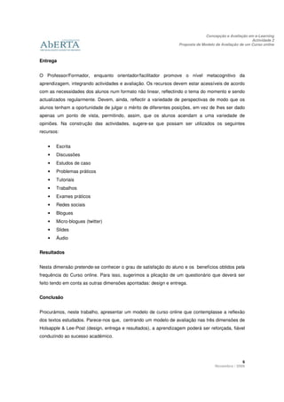 Concepção e Avaliação em e-Learning
                                                                                                       Actividade 2
                                                                 Proposta de Modelo de Avaliação de um Curso online



Entrega


O Professor/Formador, enquanto orientador/facilitador promove o nível metacognitivo da
aprendizagem, integrando actividades e avaliação. Os recursos devem estar acessíveis de acordo
com as necessidades dos alunos num formato não linear, reflectindo o tema do momento e sendo
actualizados regularmente. Devem, ainda, reflectir a variedade de perspectivas de modo que os
alunos tenham a oportunidade de julgar o mérito de diferentes posições, em vez de lhes ser dado
apenas um ponto de vista, permitindo, assim, que os alunos acendam a uma variedade de
opiniões. Na construção das actividades, sugere-se que possam ser utilizados os seguintes
recursos:


   •   Escrita
   •   Discussões
   •   Estudos de caso
   •   Problemas práticos
   •   Tutoriais
   •   Trabalhos
   •   Exames práticos
   •   Redes sociais
   •   Blogues
   •   Micro-blogues (twitter)
   •   Slides
   •   Áudio


Resultados


Nesta dimensão pretende-se conhecer o grau de satisfação do aluno e os benefícios obtidos pela
frequência do Curso online. Para isso, sugerimos a plicação de um questionário que deverá ser
feito tendo em conta as outras dimensões apontadas: design e entrega.


Conclusão


Procurámos, neste trabalho, apresentar um modelo de curso online que contemplasse a reflexão
dos textos estudados. Parece-nos que, centrando um modelo de avaliação nas três dimensões de
Holsapple & Lee-Post (design, entrega e resultados), a aprendizagem poderá ser reforçada, fiável
conduzindo ao sucesso académico.




                                                                                                 6
                                                                                   Novembro / 2009
 
