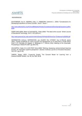Concepção e Avaliação em e-Learning
                                                                                                      Actividade 2
                                                                Proposta de Modelo de Avaliação de um Curso online



REFERÊNCIAS


ACHTEMEIER, Sue D.; MORRIS, Libby, V.; FINNEGAN, Catherine L. (2003) "Considerations for
Developing Evaluations of Online Courses". JALN 7, Issue 1.

http://www.edtechpolicy.org/ArchivedWebsites/Articles/ConsiderationsDevelopingEvaluations.pdfVo
lume

CARR-CHELLMAN, Allison & DUCHASTEL, Philip (2000) "The ideal online course". British Journal
of Educational Technology, Vol 31, Nº3 (229-241).

http://www.personal.psu.edu/users/k/h/khk122/woty/F2FHybridOnline/Carr-Chellaman%202000.pdf

HERRINGTON, Anthony; HERRINGTON, Jan; OLIVER, Ron; STONEY, Sue & WILLIS, Jackie
(2001) "Quality Guidelines for online Courses:The Development of an Instrument to Audit Online
Units" In G. Kennedy, M. Keppell, C. McNaught & T. Petrovic (Eds.) Meeting at the crossroads:
Proceedings of ASCILITE 2001 (pp 263-270).

HOLSAPPLE, Clyde. W. & LEE-POST Anita (2006) "Defining, Assessing, and promoting E-learning
Sucess: An information systems perspective". Decision Sciences Journal of Innovative Education,
Vol.4 Nº1 (pp 67-85)

TINKER, Robert (2001) "E-learning Quality: The Concord Model for Learning from a
Distance"NASSP Bulletin, Vol. 85, No. 628, 36-46




                                                                                                7
                                                                                  Novembro / 2009
 