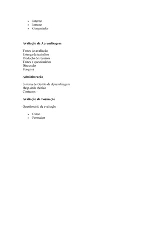    Internet
      Intranet
      Computador



Avaliação da Aprendizagem

Testes de avaliação
Entrega de trabalhos
Produção de recursos
Testes e questionários
Discussão
Pesquisa

Administração

Sistema de Gestão da Aprendizagem
Help-desk técnico
Contactos

Avaliação da Formação

Questionário de avaliação

      Curso
      Formador
 