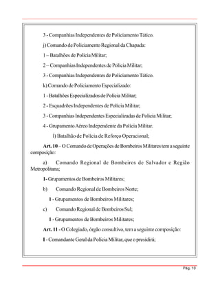 Pág. 10
3 -Companhias Independentes de PoliciamentoTático.
j)Comando dePoliciamentoRegional daChapada:
1 – Batalhões dePolíciaMilitar;
2 – CompanhiasIndependentes de PolíciaMilitar;
3 -Companhias Independentes de PoliciamentoTático.
k)ComandodePoliciamentoEspecializado:
1 -Batalhões Especializadosde PolíciaMilitar;
2 - Esquadrões Independentes de PolíciaMilitar;
3 -Companhias Independentes Especializadas de PoliciaMilitar;
4 - GrupamentoAéreoIndependente da Polícia Militar.
l) Batalhão de Polícia de Reforço Operacional;
Art.10 –OComandodeOperaçõesde BombeirosMilitarestemaseguinte
composição:
a) Comando Regional de Bombeiros de Salvador e Região
Metropolitana;
1-Grupamentos de Bombeiros Militares;
b) Comando Regionalde Bombeiros Norte;
1 - Grupamentos de Bombeiros Militares;
c) ComandoRegionalde BombeirosSul;
1 - Grupamentos de Bombeiros Militares;
Art. 11 -O Colegiado, órgão consultivo, tem aseguintecomposição:
I -Comandante Geral daPolíciaMilitar, queo presidirá;
 