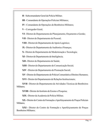Pág. 11
II -SubcomandanteGeralda PolíciaMilitar;
III -Comandantede Operações Policiais Militares;
IV -Comandante de Operações de Bombeiros Militares;
V – Corregedor Geral;
VI -Diretor do Departamento de Planejamento, Orçamento e Gestão;
VII - Diretor do Departamento de Pessoal;
VIII -Diretor do Departamento deApoio Logístico;
IX -Diretor do Departamento deAuditoria e Finanças;
X - Diretor do Departamento de Modernização eTecnologia;
XI - Diretor deDepartamento deInteligência;
XII - Diretor do Departamento de Saúde;
XIII -Diretor do Departamento de ComunicaçãoSocial;
XIV -Diretor do Departamento de Promoção Social;
XV-DiretordoDepartamentodePolíciaComunitáriaeDireitosHumanos;
XVI -DiretordoDepartamento de Relações Institucionais;
XVII - Diretor do Departamento deAtividades Técnicas de Bombeiros
Militares;
XVIII - Diretor do Instituto deEnsino ePesquisa;
XIX -Diretor daAcademia dePolícia Militar;
XX-DiretordoCentrodeFormaçãoeAperfeiçoamentodePraçasPoliciais
Militares;
XXI - Diretor do Centro de Formação e Aperfeiçoamento de Praças
BombeirosMilitares;
 