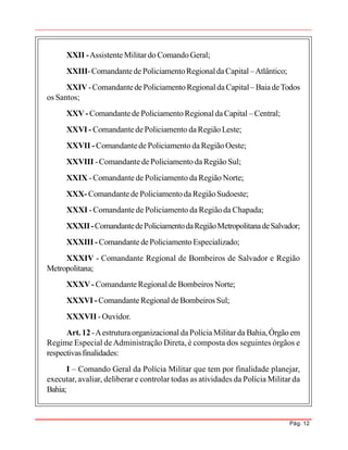 Pág. 12
XXII -AssistenteMilitardo ComandoGeral;
XXIII-Comandantede PoliciamentoRegionaldaCapital –Atlântico;
XXIV-ComandantedePoliciamentoRegionaldaCapital– BaiadeTodos
os Santos;
XXV- Comandantede PoliciamentoRegionaldaCapital – Central;
XXVI - ComandantedePoliciamento daRegião Leste;
XXVII -Comandantede Policiamento da Região Oeste;
XXVIII -ComandantedePoliciamento da Região Sul;
XXIX -Comandante de Policiamento da Região Norte;
XXX- Comandantede PoliciamentodaRegiãoSudoeste;
XXXI -Comandante de Policiamento da Região da Chapada;
XXXII-ComandantedePoliciamentodaRegiãoMetropolitanadeSalvador;
XXXIII -ComandantedePoliciamentoEspecializado;
XXXIV - Comandante Regional de Bombeiros de Salvador e Região
Metropolitana;
XXXV- ComandanteRegionalde Bombeiros Norte;
XXXVI -ComandanteRegionaldeBombeiros Sul;
XXXVII -Ouvidor.
Art. 12 -Aestruturaorganizacional daPolíciaMilitarda Bahia,Órgão em
Regime Especial deAdministração Direta, é composta dos seguintes órgãos e
respectivasfinalidades:
I – Comando Geral da Polícia Militar que tem por finalidade planejar,
executar, avaliar, deliberar e controlar todas as atividades da Polícia Militar da
Bahia;
 