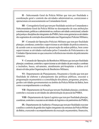 Pág. 13
II - Subcomando Geral da Polícia Militar que tem por finalidade a
coordenação geral e controle das atividades administrativas, correicionais e
operacionais emassessoramento aoComandante-Geral;
III – Corregedoria Geral quetem por finalidade assistir ao Comandantee
Subcomandante Geral da Polícia Militar no desempenho de suas atribuições
constitucionais,políticaseadministrativas,realizaraatividadecorreicional,zelando
pelajustiçaedisciplinadosintegrantesdaPMBA,bemcomogerenciarasatividades
dossegmentosdecorreiçãodescentralizadosnasOrganizaçõesPoliciaisMilitares;
IV - Comando de Operações Policiais Militares que tem por finalidade
planejar, coordenar, controlar esupervisionaras atividades depolíciaostensiva,
de acordo com as necessidades de preservação da ordem pública, bem como
supervisionar as atividades realizadas pelos Comandos de Policiamento e de
UnidadesOperacionais noqueconcerneàeficiêncianas missões depoliciamento
ostensivo;
V-ComandodeOperações deBombeiros Militaresquetemporfinalidade
planejar,coordenar,controlaresupervisionaras atividadesdeprevençãoecombate
a incêndios, busca, salvamento, atendimento pré-hospitalar e defesa civil
desenvolvidaspelas Organizações deBombeiros Militares;
VI - Departamento de Planejamento, Orçamento e Gestão que tem por
finalidade de elaborar o planejamento das políticas públicas, executar a
programação orçamentária e a consolidação dos planos, programas, projetos,
gestão e atividades governamentais no âmbito da Polícia Militar da Bahia, bem
comooacompanhamento eavaliação.
VII -Departamento dePessoalquetempor finalidadeplanejar,coordenar,
controlar e executar as atividades de administração de pessoal da PMBA.
VIII -Departamento deApoio Logísticoque tem por finalidade planejar,
coordenar,controlareexecutarasatividadesdelogísticaedepatrimôniodaPMBA;
IX-DepartamentodeAuditoriaeFinançasquetemporfinalidadeexecutar
aanáliseecontroledagestãodos órgãosintegrantesdaestrutura daPolíciaMilitar
da Bahia,exercendo o acompanhamento da execução orçamentária, financeira,
 