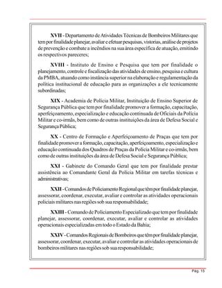 Pág. 15
XVII -Departamento deAtividadesTécnicas de BombeirosMilitares que
temporfinalidadeplanejar,avaliareefetuarpesquisas,vistorias,análisedeprojetos
de prevenção e combatea incêndios na suaáreaespecíficade atuação, emitindo
os respectivos pareceres;
XVIII - Instituto de Ensino e Pesquisa que tem por finalidade o
planejamento,controleefiscalizaçãodas atividades deensino,pesquisaecultura
da PMBA, atuandocomo instância superior naelaboraçãoe regulamentação da
política institucional de educação para as organizações a ele tecnicamente
subordinadas;
XIX - Academia de Polícia Militar, Instituição de Ensino Superior de
Segurança Pública que tem por finalidade promover a formação, capacitação,
aperfeiçoamento, especialização e educação continuada de Oficiais da Polícia
Militar e co-irmãs, bem como de outras instituições da área de Defesa Social e
SegurançaPública;
XX - Centro de Formação e Aperfeiçoamento de Praças que tem por
finalidadepromoveraformação,capacitação,aperfeiçoamento, especializaçãoe
educaçãocontinuada dos Quadros de Praças da Polícia Militar e co-irmãs,bem
comode outras instituições da área de Defesa Social e Segurança Pública;
XXI - Gabinete do Comando Geral que tem por finalidade prestar
assistência ao Comandante Geral da Polícia Militar em tarefas técnicas e
administrativas;
XXII-ComandosdePoliciamentoRegionalquetêmporfinalidadeplanejar,
assessorar, coordenar, executar, avaliar e controlar as atividades operacionais
policiais militares nasregiõessob suaresponsabilidade;
XXIII - ComandodePoliciamento Especializadoquetem porfinalidade
planejar, assessorar, coordenar, executar, avaliar e controlar as atividades
operacionais especializadas emtodo oEstado da Bahia;
XXIV-ComandosRegionaisdeBombeirosquetêmporfinalidadeplanejar,
assessorar,coordenar,executar, avaliarecontrolaras atividades operacionais de
bombeiros militares nas regiõessob suaresponsabilidade;
 