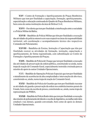 Pág. 16
XXV - Centro de Formação e Aperfeiçoamento de Praças Bombeiros
Militares que tem por finalidade a capacitação, formação, aperfeiçoamento,
especializaçãoeeducaçãocontinuadadoQuadrodePraças BombeirosMilitares,
bem comode outras instituições da área deDefesa Civil;
XXVI – Ouvidoriaquetemporfinalidadeainterlocuçãoentreasociedade
eaPolícia MilitardaBahia;
XXVII – Batalhões dePolícia Militarquetêmpor finalidadea execução
dasatividades depolíciaostensivaemsuasrespectivasáreas deresponsabilidade
territorial, sob coordenação e acompanhamento técnico dos respectivos
Comandos de Policiamento;
XXVIII – Batalhões de Ensino, Instrução e Capacitação que têm por
finalidade exercer as atividades de formação, instrução, capacitação e
aperfeiçoamento, de forma regionalizada, com subordinação ao Centro de
Formação eAperfeiçoamento de Praças;
XXIX–BatalhãodePolíciadeChoquequetemporfinalidadeaexecução
das atividades de preservação da ordem pública, constituindo-se ainda, numa
tropa de reação do Comando Geral, especialmente instruída e treinada para as
missões de apoioàs outras Unidades Operacionais;
XXX– BatalhãodeOperações Policiais Especiais quetem porfinalidade
oatendimento deocorrências dealta complexidadeeintervenções de altorisco,
constituindo-se, ainda,numa tropa de reação do Comando Geral;
XXXI – Batalhãode Polícia de Guardas que tem porfinalidade executar
as atividades deguardaepreservação daordemnos estabelecimentos penais do
Estado, bem como da escolta de presos, constituindo-se, ainda, numa tropa de
representação da PMBA;
XXXII –BatalhãodePolíciaRodoviáriaquetemporfinalidadeaexecução
dasmissõesdepoliciamentodetrânsitoeescoltadedignitários,namalharodoviária
estadual e nas demais, quando conveniado, bem como de apoio às demais
UnidadesOperacionais;
 
