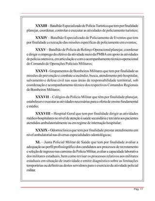 Pág. 17
XXXIII–BatalhãoEspecializadodePolíciaTurísticaquetemporfinalidade
planejar,coordenar,controlar eexecutar as atividades depoliciamentoturístico;
XXXIV – Batalhão Especializado de Policiamento de Eventos que tem
porfinalidade aexecuçãodas missões específicas depoliciamento emeventos;
XXXV– Batalhão dePoliciadeReforço Operacionalplanejar,coordenar
edirigiroempregodoefetivodaatividademeiodaPMBAemapoioàsatividades
depolíciaostensiva,emarticulaçãoecomoacompanhamentotécnico-operacional
do Comandode Operações Policiais Militares;
XXXVI -Grupamentos deBombeiros Militares quetemporfinalidadeas
missões deprevenção ecombatea incêndio, busca, atendimento pré-hospitalar,
salvamento e defesa civil nas suas áreas de responsabilidade territorial, sob
coordenação e acompanhamento técnico dos respectivos Comandos Regionais
deBombeiros Militares;
XXXVII – Colégios da Polícia Militar que têm por finalidade planejar,
estabelecereexecutarasatividadesnecessáriasparaaofertadeensinofundamental
emédio;
XXXVIII – Hospital Geral que tem por finalidade dirigir as atividades
médico-hospitalaresnoníveldeatençãoàsaúdesecundáriaeterciáriaaospacientes
atendidos ambulatorialmente ou emregimedeinternaçãohospitalar;
XXXIX - Odontoclinica que tem por finalidade prestar atendimento em
nívelambulatorialnas diversasespecialidadesodontológicas;
XL – Junta Policial Militar de Saúde que tem por finalidade avaliar a
adequaçãoaoperfilprofissiográficodoscandidatosaos processosderecrutamento
eseleçãodeingressonascarreirasdaPolíciaMilitar,avaliaracapacidadelaborativa
dos militares estaduais, bem como revisar os processos relativos aos militares
estaduais em situação de inatividade e emitir diagnóstico sobre as limitações
temporáriasou definitivas destes servidorespara oexercíciodaatividadepolicial
militar.
 