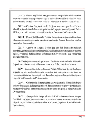 Pág. 18
XLI –CentrodeArquiteturaeEngenhariaquetemporfinalidadeconstruir,
ampliar, reformar e recuperar instalações físicas da Polícia Militar, com custo
estimado atéo limite de valor para licitação na modalidade tomada de preços.
XLII – Centro Corporativo de Projetos que tem por finalidade a
identificação,seleção,alinhamentoepriorizaçãodosprojetosestratégicosdaPolícia
Militar, em conformidade com a orientação do Comando da Corporação.
XLIII – Centro de Educação Física e Desportos que tem por finalidade
planejar,executar,implementarecontrolaraeducaçãofísica,odesportoeadefesa
pessoal na Corporação.
XLIV – Centro de Material Bélico que tem por finalidade planejar,
coordenar,controlar,assessorar,armazenar,manutenir,distribuirerecolhermaterial
bélico, avaliando e atestando as atividades da Corporação no que concerne a
esseequipamento.
XLV-GrupamentoAéreoquetemporfinalidadeaexecuçãodasatividades
depoliciamentoostensivoutilizandocomomeiode locomoçãoaeronaves;
XLVI-CompanhiasIndependentesdaPolíciaMilitarquetêmporfinalidade
executar as atividades de polícia ostensiva em suas respectivas áreas de
responsabilidade territorial, sob coordenação e acompanhamento técnico dos
respectivos Comandos dePoliciamento;
XLVII – Companhias Independentes dePoliciamento Especializado que
têmporfinalidadeaexecuçãodemissõesdepoliciamentoostensivoespecializado
nasrespectivasáreasderesponsabilidade,bemcomoemapoioàsoutrasUnidades
Operacionais;
XLVIII -Companhias Independentes de Polícia Rodoviáriaque têmpor
finalidade a execução das missões de policiamento de trânsito e escolta de
dignitários,na malharodoviáriaestadualbemcomodeapoioàs demaisUnidades
Operacionais;
 